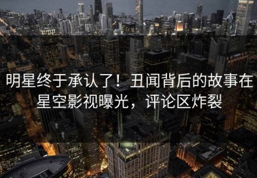 明星终于承认了！丑闻背后的故事在星空影视曝光，评论区炸裂