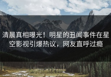 清晨真相曝光！明星的丑闻事件在星空影视引爆热议，网友直呼过瘾