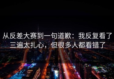 从反差大赛到一句道歉：我反复看了三遍太扎心，但很多人都看错了