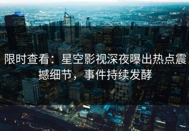 限时查看：星空影视深夜曝出热点震撼细节，事件持续发酵