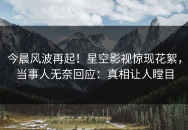 今晨风波再起！星空影视惊现花絮，当事人无奈回应：真相让人瞠目