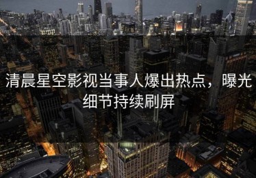 清晨星空影视当事人爆出热点，曝光细节持续刷屏