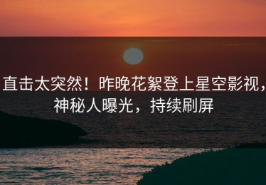 直击太突然！昨晚花絮登上星空影视，神秘人曝光，持续刷屏