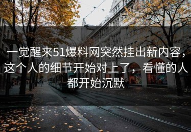 一觉醒来51爆料网突然挂出新内容，这个人的细节开始对上了，看懂的人都开始沉默