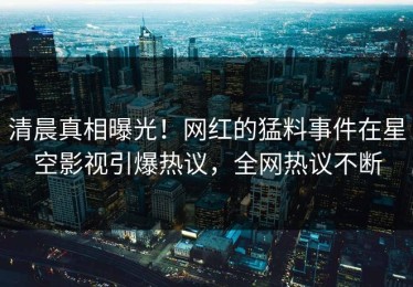 清晨真相曝光！网红的猛料事件在星空影视引爆热议，全网热议不断