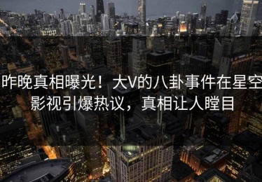 昨晚真相曝光！大V的八卦事件在星空影视引爆热议，真相让人瞠目