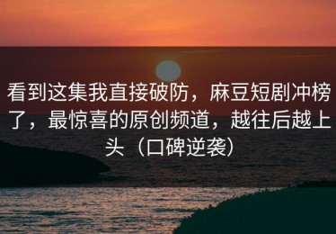 看到这集我直接破防，麻豆短剧冲榜了，最惊喜的原创频道，越往后越上头（口碑逆袭）