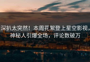 深扒太突然！本周花絮登上星空影视，神秘人引爆全场，评论数破万
