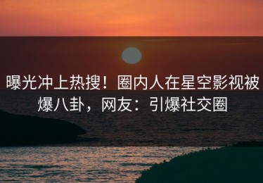 曝光冲上热搜！圈内人在星空影视被爆八卦，网友：引爆社交圈