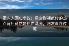 圈内人回应争议！星空影视疯传的热点背后竟然是热血沸腾，网友直呼过瘾