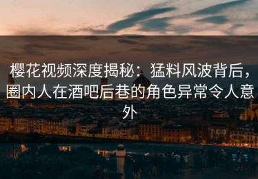 樱花视频深度揭秘：猛料风波背后，圈内人在酒吧后巷的角色异常令人意外