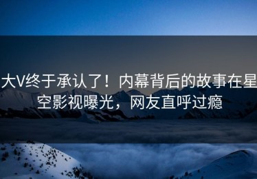 大V终于承认了！内幕背后的故事在星空影视曝光，网友直呼过瘾