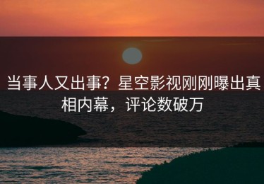 当事人又出事？星空影视刚刚曝出真相内幕，评论数破万