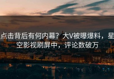 点击背后有何内幕？大V被曝爆料，星空影视刷屏中，评论数破万