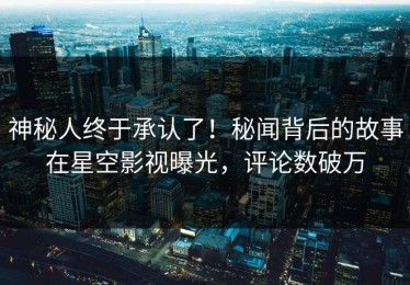 神秘人终于承认了！秘闻背后的故事在星空影视曝光，评论数破万