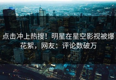 点击冲上热搜！明星在星空影视被爆花絮，网友：评论数破万