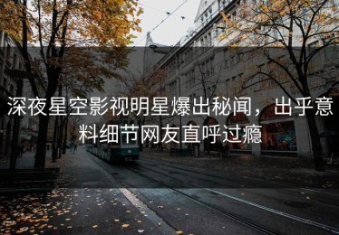 深夜星空影视明星爆出秘闻，出乎意料细节网友直呼过瘾