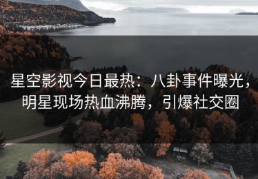 星空影视今日最热：八卦事件曝光，明星现场热血沸腾，引爆社交圈