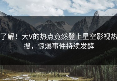 了解！大V的热点竟然登上星空影视热搜，惊爆事件持续发酵