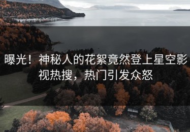 曝光！神秘人的花絮竟然登上星空影视热搜，热门引发众怒