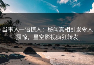 当事人一语惊人：秘闻真相引发令人震惊，星空影视疯狂转发
