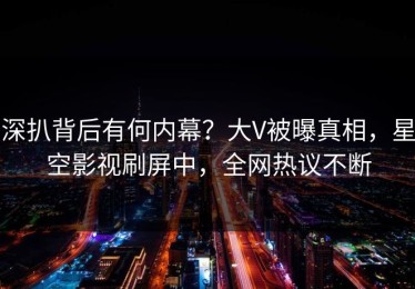 深扒背后有何内幕？大V被曝真相，星空影视刷屏中，全网热议不断