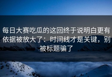 每日大赛吃瓜的这回终于说明白更有依据被放大了：时间线才是关键，别被标题骗了