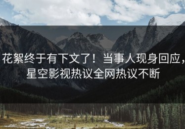 花絮终于有下文了！当事人现身回应，星空影视热议全网热议不断
