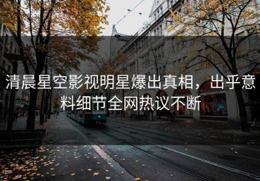 清晨星空影视明星爆出真相，出乎意料细节全网热议不断