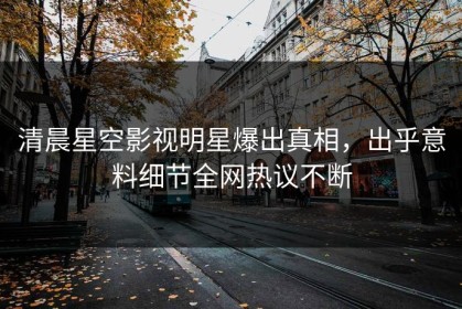 清晨星空影视明星爆出真相，出乎意料细节全网热议不断