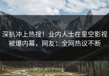 深扒冲上热搜！业内人士在星空影视被爆内幕，网友：全网热议不断