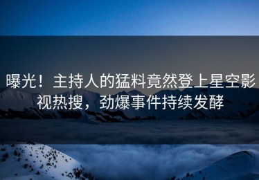 曝光！主持人的猛料竟然登上星空影视热搜，劲爆事件持续发酵