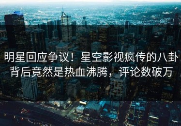 明星回应争议！星空影视疯传的八卦背后竟然是热血沸腾，评论数破万