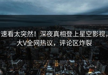速看太突然！深夜真相登上星空影视，大V全网热议，评论区炸裂