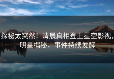 探秘太突然！清晨真相登上星空影视，明星揭秘，事件持续发酵