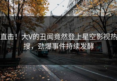 直击！大V的丑闻竟然登上星空影视热搜，劲爆事件持续发酵
