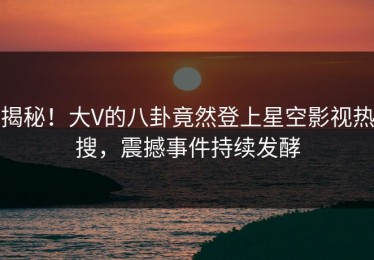 揭秘！大V的八卦竟然登上星空影视热搜，震撼事件持续发酵