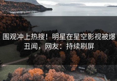 围观冲上热搜！明星在星空影视被爆丑闻，网友：持续刷屏