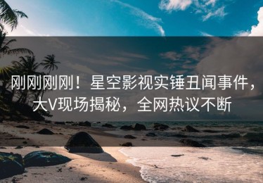 刚刚刚刚！星空影视实锤丑闻事件，大V现场揭秘，全网热议不断