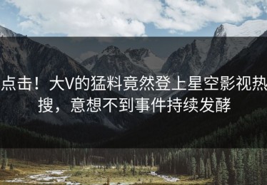 点击！大V的猛料竟然登上星空影视热搜，意想不到事件持续发酵