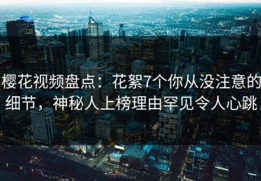 樱花视频盘点：花絮7个你从没注意的细节，神秘人上榜理由罕见令人心跳