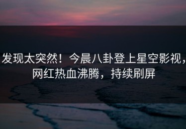 发现太突然！今晨八卦登上星空影视，网红热血沸腾，持续刷屏