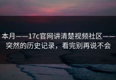 本月——17c官网讲清楚视频社区——突然的历史记录，看完别再说不会