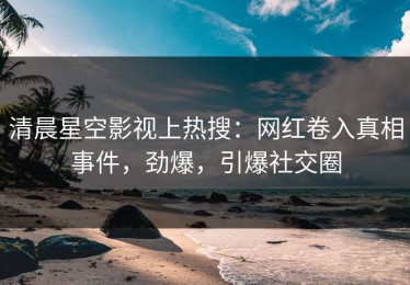 清晨星空影视上热搜：网红卷入真相事件，劲爆，引爆社交圈