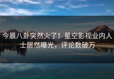 今晨八卦突然火了！星空影视业内人士居然曝光，评论数破万