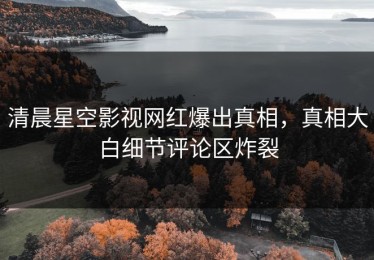 清晨星空影视网红爆出真相，真相大白细节评论区炸裂