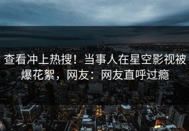查看冲上热搜！当事人在星空影视被爆花絮，网友：网友直呼过瘾