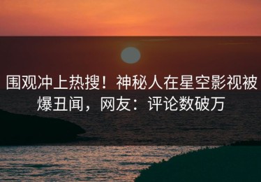 围观冲上热搜！神秘人在星空影视被爆丑闻，网友：评论数破万