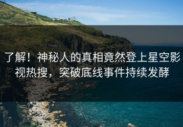 了解！神秘人的真相竟然登上星空影视热搜，突破底线事件持续发酵