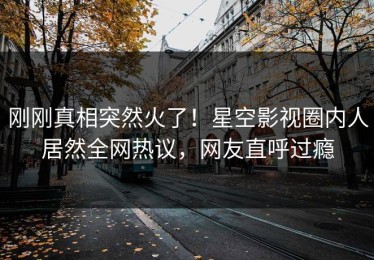 刚刚真相突然火了！星空影视圈内人居然全网热议，网友直呼过瘾